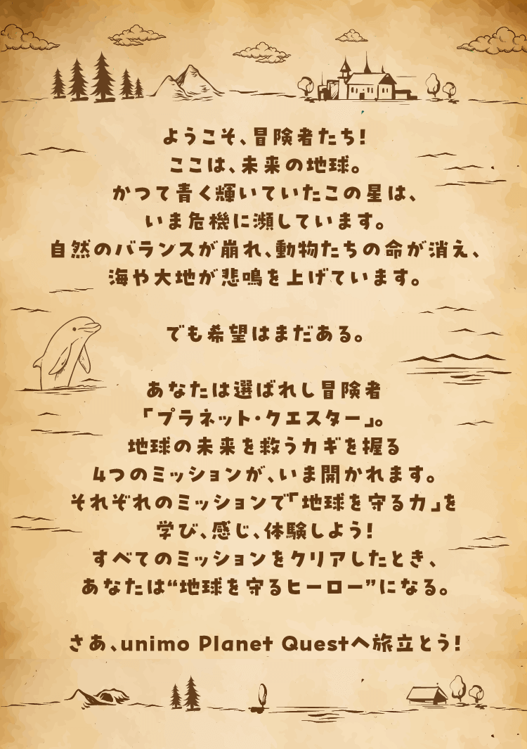 ようこそ、冒険者たち！ここは、未来の地球。かつて青く輝いていたこの星は、いま危機に瀕しています。自然のバランスが崩れ、動物たちの命が消え、海や大地が悲鳴を上げています。でも希望はまだある。あなたは選ばれし冒険者「プラネット・クエスター」。地球の未来を救うカギを握る4つのミッションが、いま問われます。それぞれのミッションで“地球を守る力”を学び、感じ、体験しよう！すべてのミッションをクリアしたとき、あなたは“地球を守るヒーロー”になる。さあ、unimo Planet Questへ旅立とう！