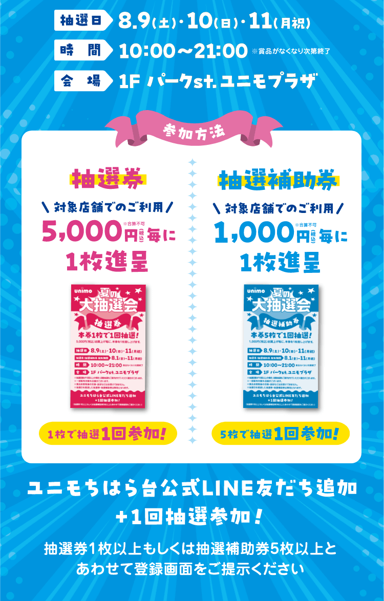 ▼抽選日 8.9(土)・10(日)・11(月祝)、時間 10:00~21:00、会場 1F パークst. ユニモプラザ ▼参加方法　抽選券 対象店舗でのご利用5,000円毎に1枚進呈、1枚で抽選1回参加! 抽選補助券 対象店舗でのご利用1,000円毎に1枚進呈、5枚で抽選1回参加!
